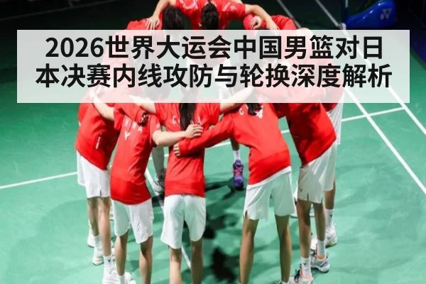 2026世界大运会中国男篮对日本决赛内线攻防与轮换深度解析